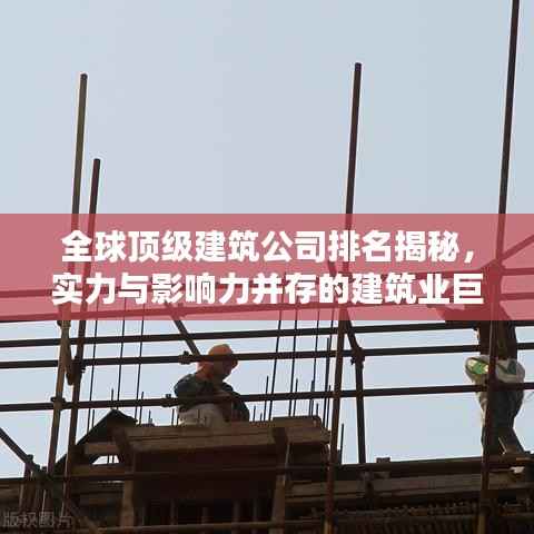 全球顶级建筑公司排名揭秘,实力与影响力并存的建筑业巨头