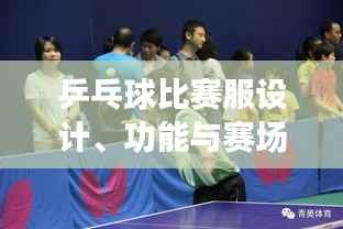 乒乓球比赛服设计、功能与赛场上的关键角色作用